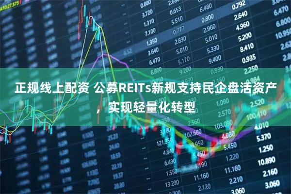 正规线上配资 公募REITs新规支持民企盘活资产，实现轻量化转型