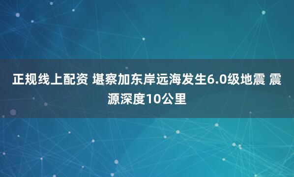 正规线上配资 堪察加东岸远海发生6.0级地震 震源深度10公里