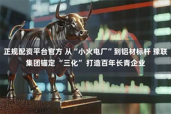 正规配资平台官方 从“小火电厂”到铝材标杆 豫联集团锚定 “三化” 打造百年长青企业