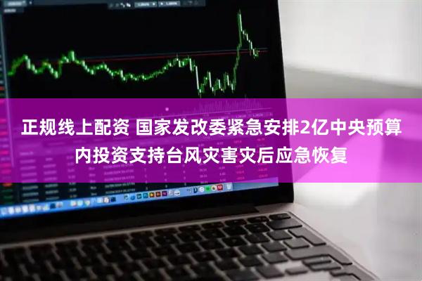 正规线上配资 国家发改委紧急安排2亿中央预算内投资支持台风灾害灾后应急恢复