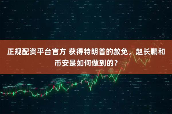 正规配资平台官方 获得特朗普的赦免，赵长鹏和币安是如何做到的？