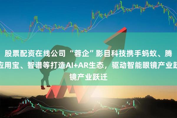 股票配资在线公司 “蓉企”影目科技携手蚂蚁、腾讯应用宝、智谱等打造AI+AR生态，驱动智能眼镜产业跃迁