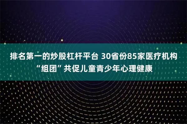 排名第一的炒股杠杆平台 30省份85家医疗机构“组团”共促儿童青少年心理健康