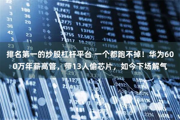 排名第一的炒股杠杆平台 一个都跑不掉！华为600万年薪高管，带13人偷芯片，如今下场解气