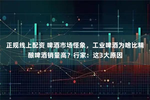 正规线上配资 啤酒市场怪象，工业啤酒为啥比精酿啤酒销量高？行家：这3大原因