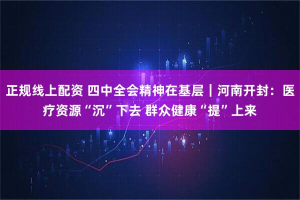 正规线上配资 四中全会精神在基层｜河南开封：医疗资源“沉”下去 群众健康“提”上来