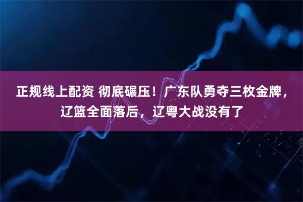 正规线上配资 彻底碾压！广东队勇夺三枚金牌，辽篮全面落后，辽粤大战没有了