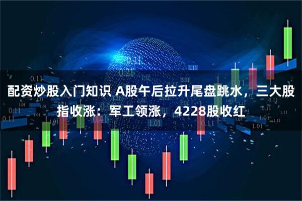 配资炒股入门知识 A股午后拉升尾盘跳水，三大股指收涨：军工领涨，4228股收红