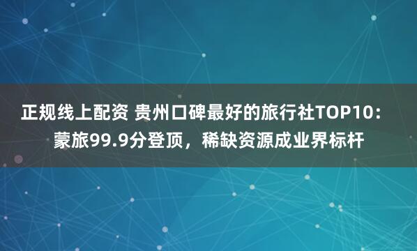 正规线上配资 贵州口碑最好的旅行社TOP10： 蒙旅99.9分登顶，稀缺资源成业界标杆