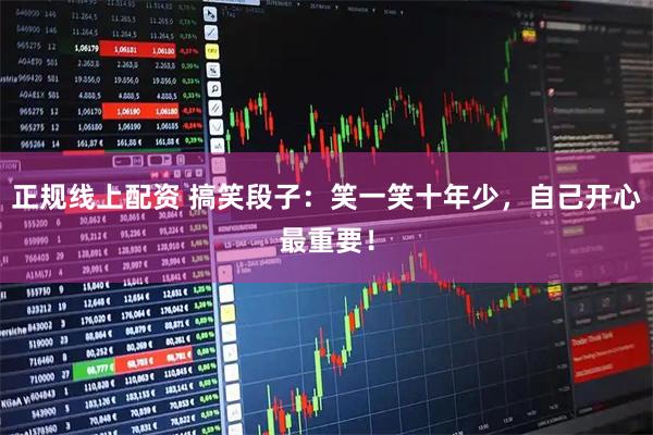 正规线上配资 搞笑段子：笑一笑十年少，自己开心最重要！