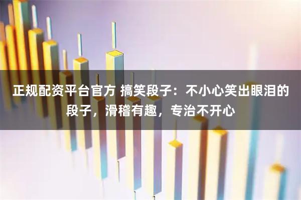 正规配资平台官方 搞笑段子：不小心笑出眼泪的段子，滑稽有趣，专治不开心