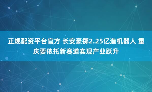 正规配资平台官方 长安豪掷2.25亿造机器人 重庆要依托新赛道实现产业跃升